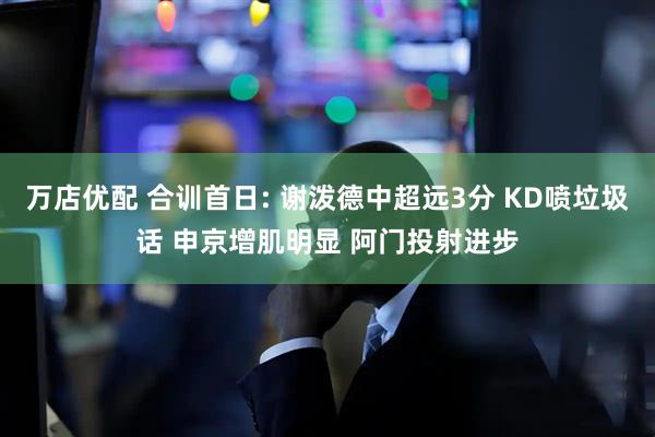 万店优配 合训首日: 谢泼德中超远3分 KD喷垃圾话 申京增肌明显 阿门投射进步