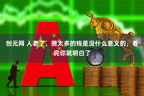 创元网 人老了，攒太多的钱是没什么意义的，看完你就明白了