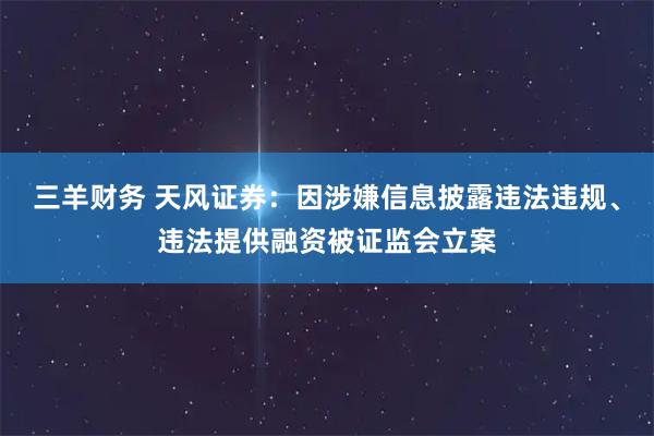 三羊财务 天风证券：因涉嫌信息披露违法违规、违法提供融资被证监会立案