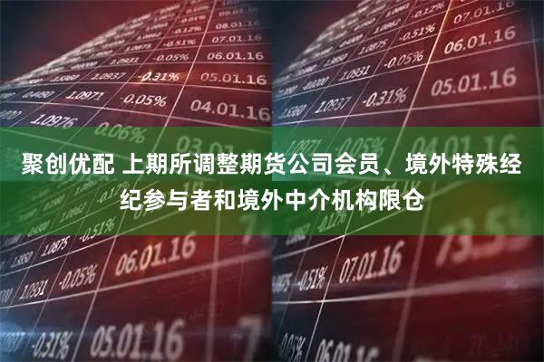 聚创优配 上期所调整期货公司会员、境外特殊经纪参与者和境外中介机构限仓