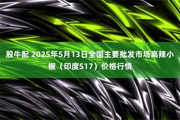 股牛配 2025年5月13日全国主要批发市场高辣小椒（印度S17）价格行情