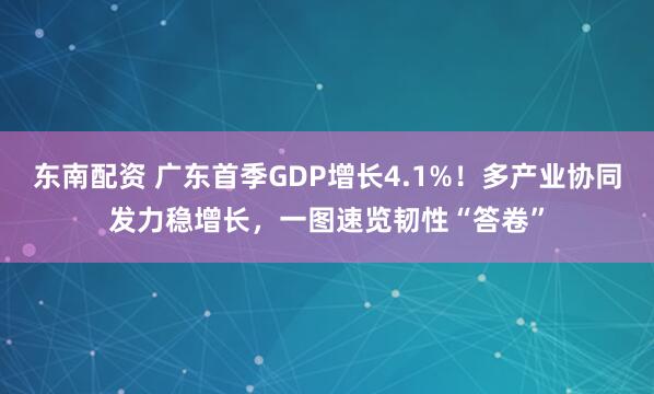 东南配资 广东首季GDP增长4.1%！多产业协同发力稳增长，一图速览韧性“答卷”