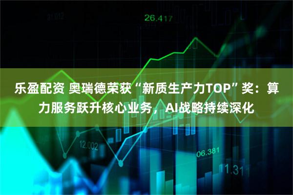 乐盈配资 奥瑞德荣获“新质生产力TOP”奖：算力服务跃升核心业务，AI战略持续深化