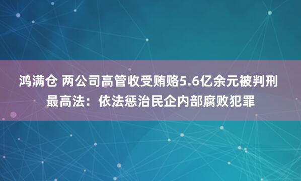 鸿满仓 两公司高管收受贿赂5.6亿余元被判刑 最高法：依法惩治民企内部腐败犯罪